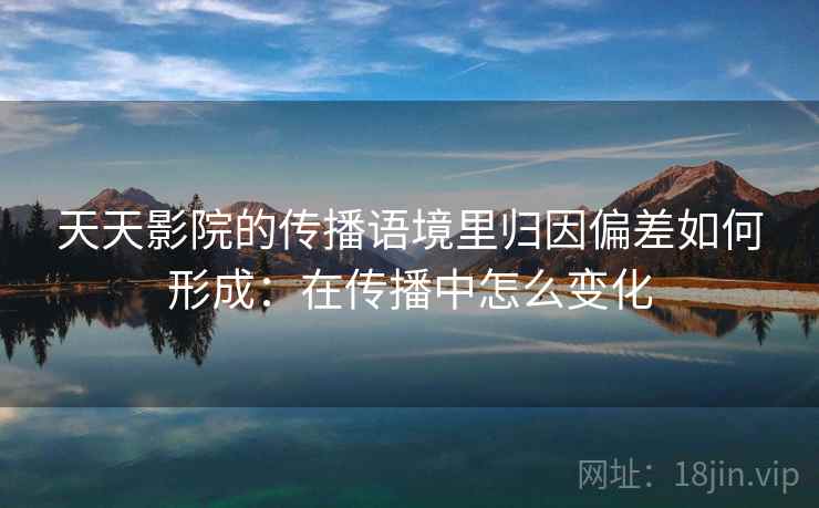 天天影院的传播语境里归因偏差如何形成：在传播中怎么变化