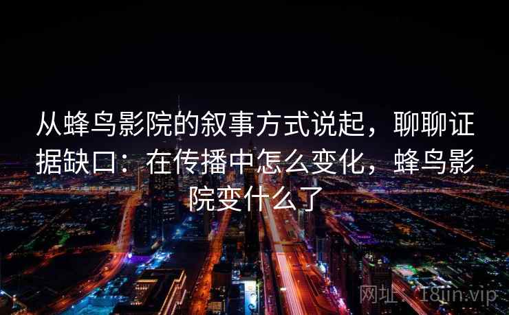 从蜂鸟影院的叙事方式说起，聊聊证据缺口：在传播中怎么变化，蜂鸟影院变什么了
