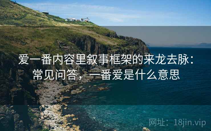 爱一番内容里叙事框架的来龙去脉：常见问答，一番爱是什么意思