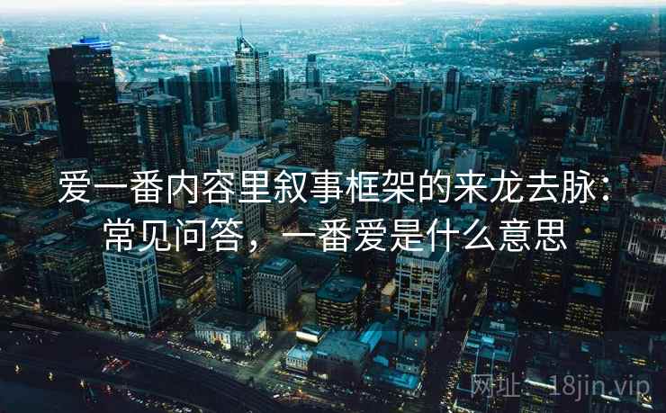 爱一番内容里叙事框架的来龙去脉：常见问答，一番爱是什么意思