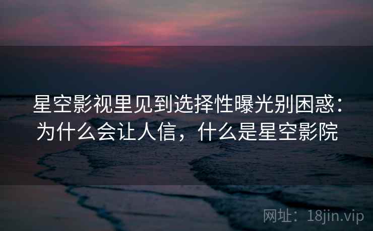星空影视里见到选择性曝光别困惑：为什么会让人信，什么是星空影院