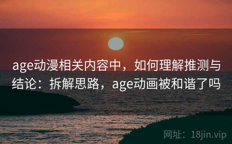 age动漫相关内容中,如何理解推测与结论:拆解思路,age动画被和谐了吗 age动漫相关内容中,如何理解推测与结论:拆解思路,age动画被和谐了吗