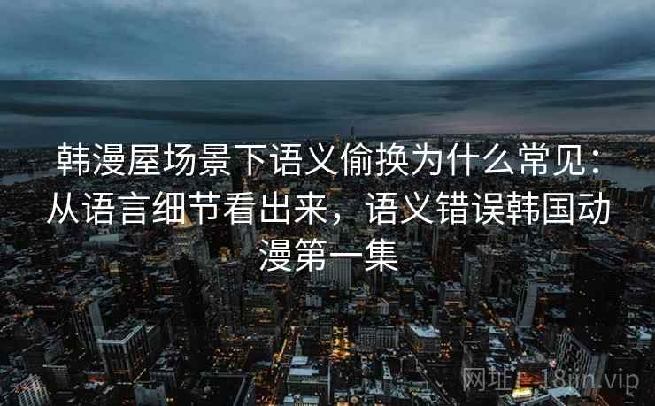 韩漫屋场景下语义偷换为什么常见：从语言细节看出来，语义错误韩国动漫第一集