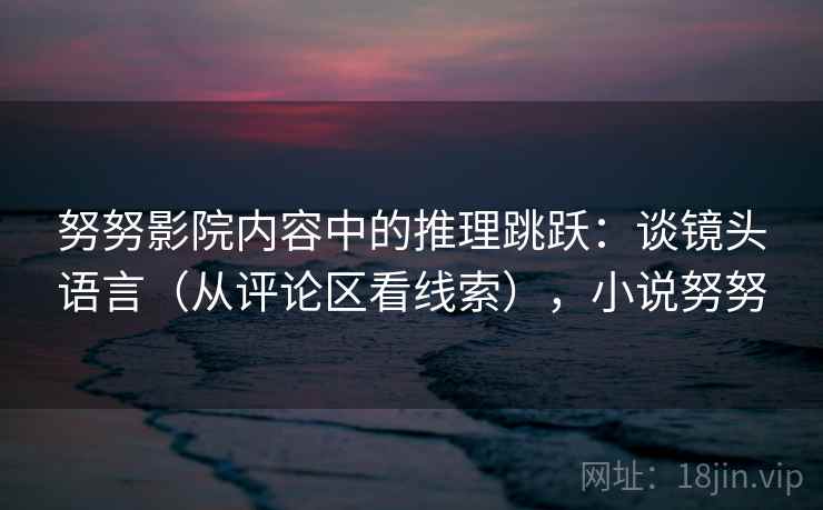 努努影院内容中的推理跳跃：谈镜头语言（从评论区看线索），小说努努