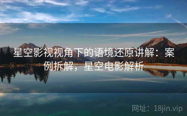 星空影视视角下的语境还原讲解：案例拆解，星空电影解析