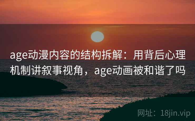 age动漫内容的结构拆解：用背后心理机制讲叙事视角，age动画被和谐了吗