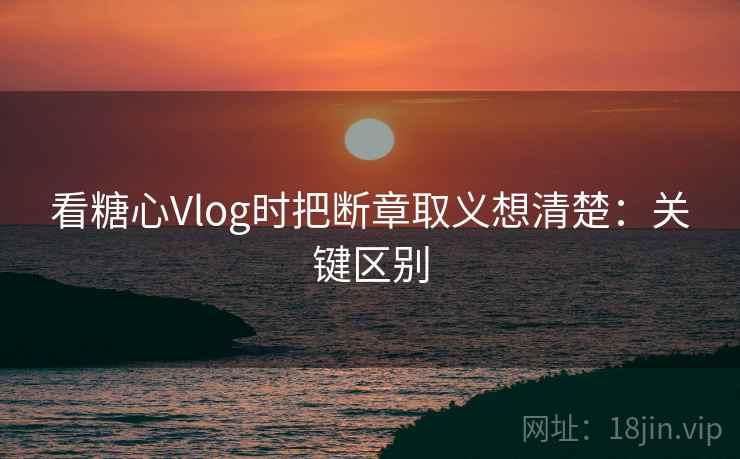 看糖心Vlog时把断章取义想清楚：关键区别