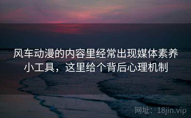 风车动漫的内容里经常出现媒体素养小工具，这里给个背后心理机制