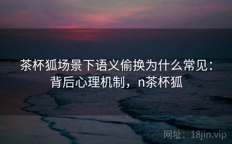 茶杯狐场景下语义偷换为什么常见：背后心理机制，n茶杯狐