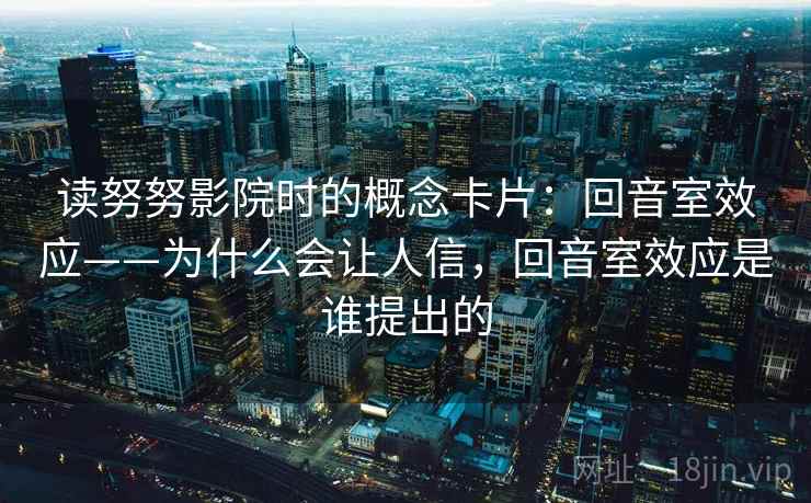 读努努影院时的概念卡片：回音室效应——为什么会让人信，回音室效应是谁提出的