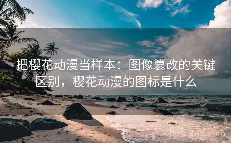 把樱花动漫当样本:图像篡改的关键区别,樱花动漫的图标是什么 把樱花动漫当样本:图像篡改的关键区别,樱花动漫的图标是什么