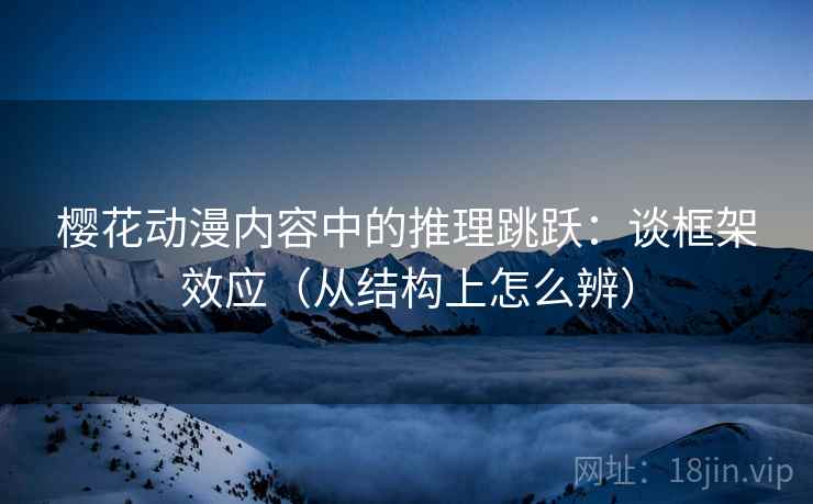 樱花动漫内容中的推理跳跃：谈框架效应（从结构上怎么辨）