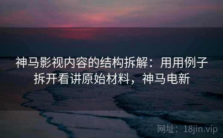 神马影视内容的结构拆解：用用例子拆开看讲原始材料，神马电新
