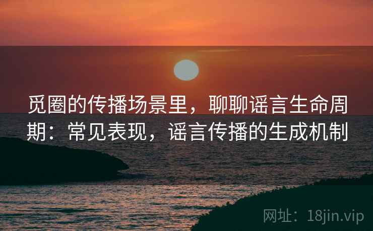 觅圈的传播场景里，聊聊谣言生命周期：常见表现，谣言传播的生成机制