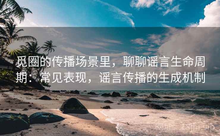 觅圈的传播场景里，聊聊谣言生命周期：常见表现，谣言传播的生成机制