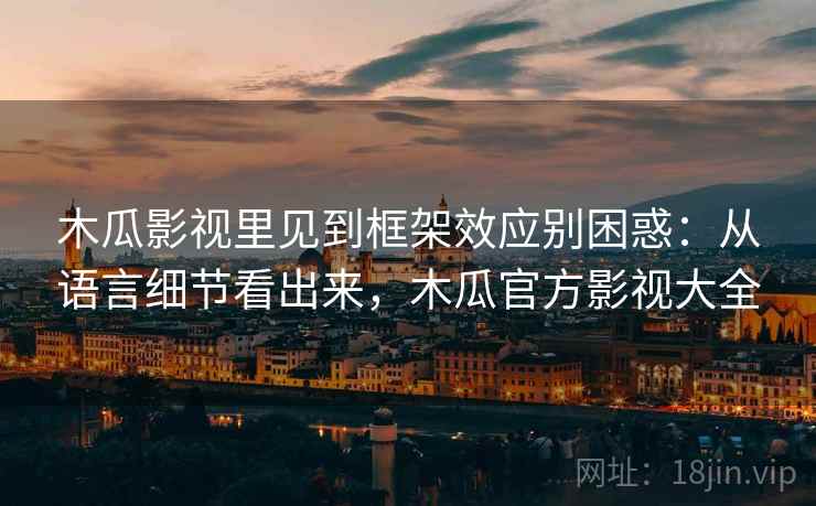 木瓜影视里见到框架效应别困惑：从语言细节看出来，木瓜官方影视大全