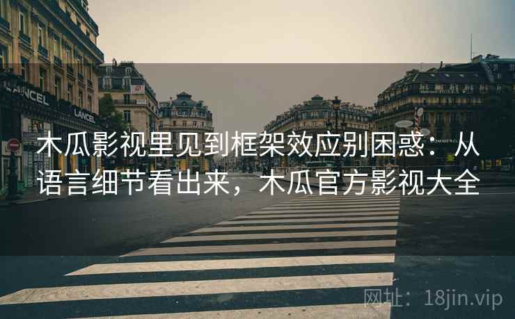 木瓜影视里见到框架效应别困惑：从语言细节看出来，木瓜官方影视大全