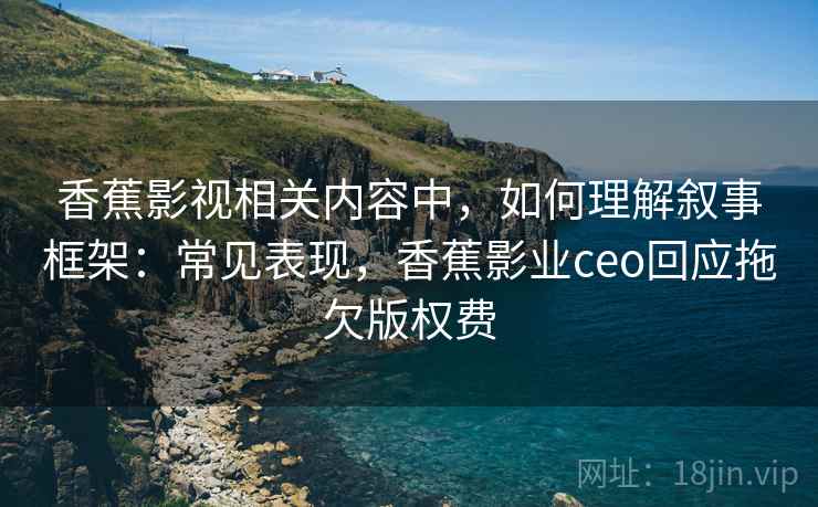 香蕉影视相关内容中，如何理解叙事框架：常见表现，香蕉影业ceo回应拖欠版权费