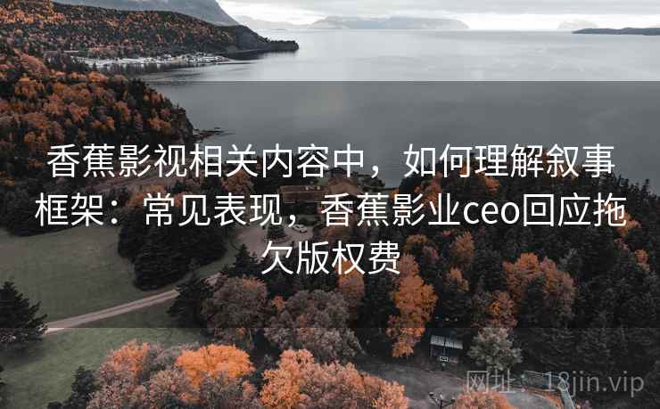 香蕉影视相关内容中，如何理解叙事框架：常见表现，香蕉影业ceo回应拖欠版权费