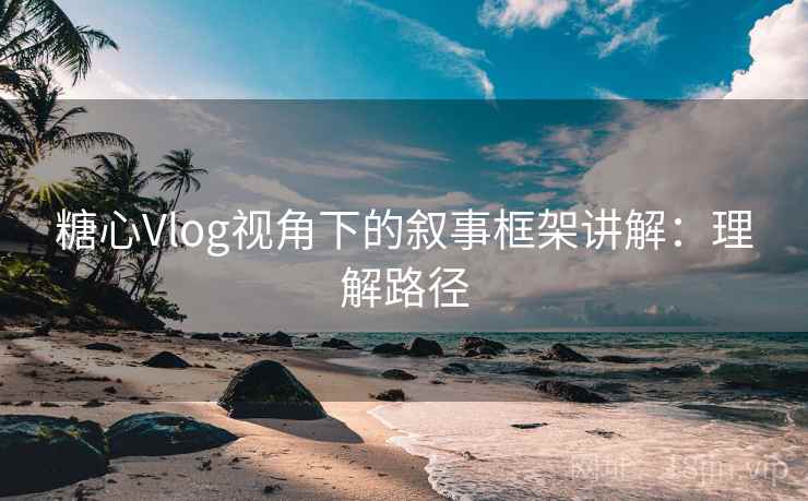 糖心Vlog视角下的叙事框架讲解：理解路径