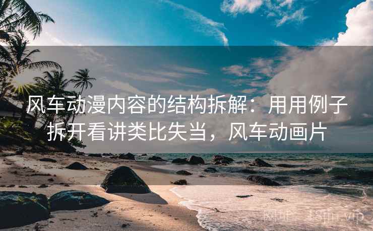 风车动漫内容的结构拆解：用用例子拆开看讲类比失当，风车动画片
