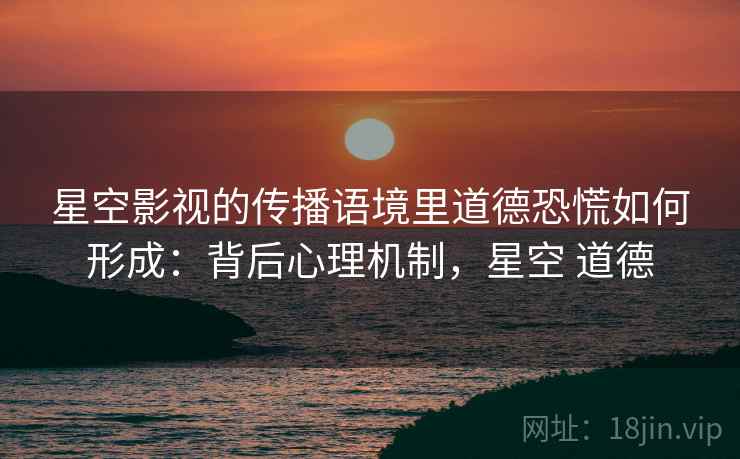 星空影视的传播语境里道德恐慌如何形成：背后心理机制，星空 道德