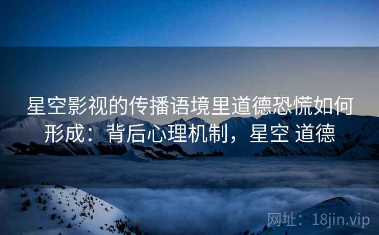星空影视的传播语境里道德恐慌如何形成：背后心理机制，星空 道德