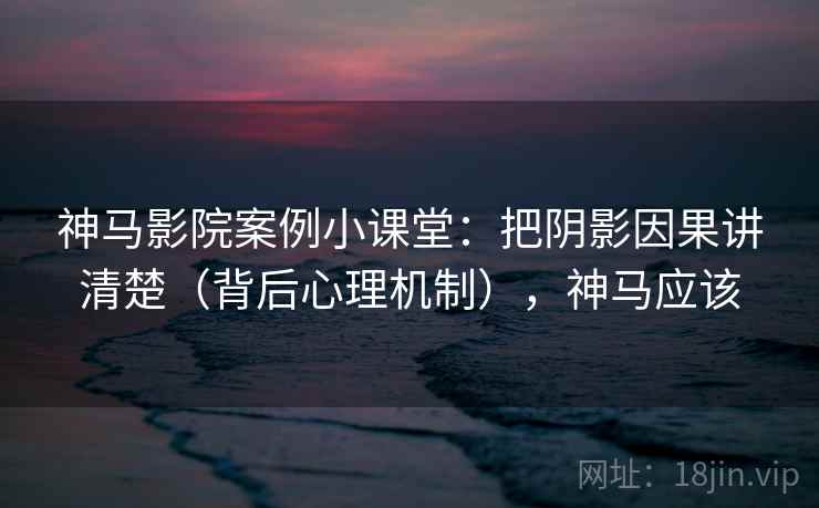 神马影院案例小课堂：把阴影因果讲清楚（背后心理机制），神马应该
