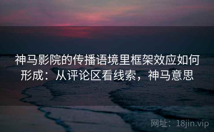 神马影院的传播语境里框架效应如何形成:从评论区看线索,神马意思 神马影院的传播语境里框架效应如何形成:从评论区看线索,神马意思