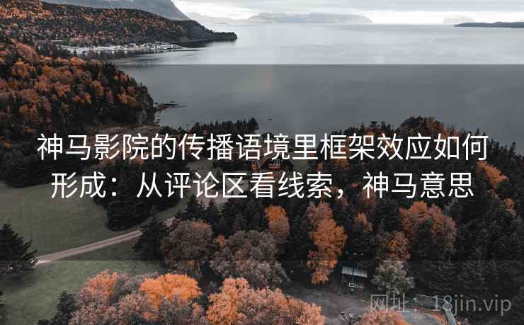 神马影院的传播语境里框架效应如何形成:从评论区看线索,神马意思 神马影院的传播语境里框架效应如何形成:从评论区看线索,神马意思