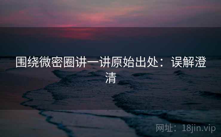 围绕微密圈讲一讲原始出处：误解澄清