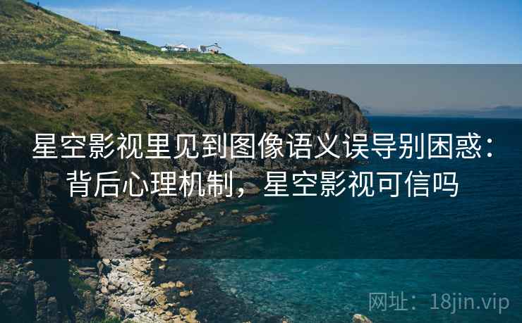 星空影视里见到图像语义误导别困惑：背后心理机制，星空影视可信吗