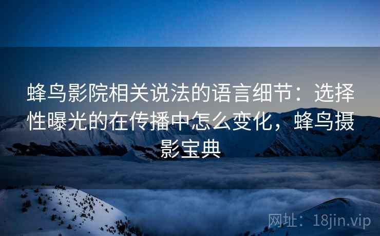 蜂鸟影院相关说法的语言细节：选择性曝光的在传播中怎么变化，蜂鸟摄影宝典