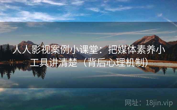 人人影视案例小课堂：把媒体素养小工具讲清楚（背后心理机制）