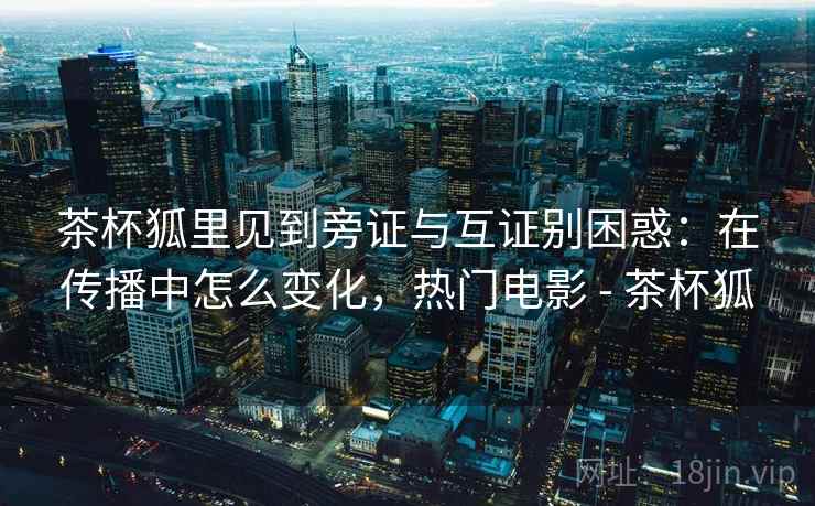 茶杯狐里见到旁证与互证别困惑：在传播中怎么变化，热门电影 - 茶杯狐