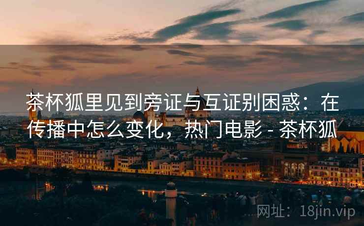 茶杯狐里见到旁证与互证别困惑：在传播中怎么变化，热门电影 - 茶杯狐