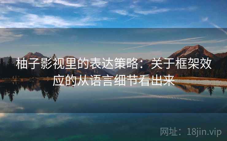 柚子影视里的表达策略：关于框架效应的从语言细节看出来