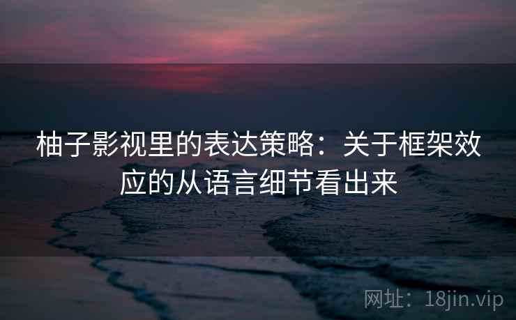 柚子影视里的表达策略：关于框架效应的从语言细节看出来