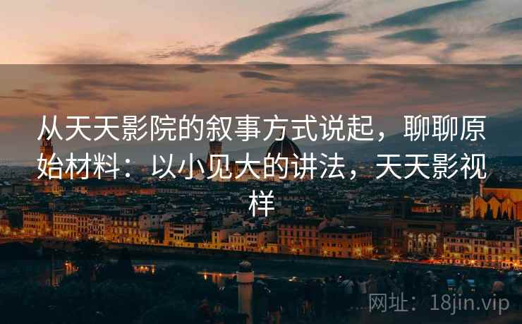 从天天影院的叙事方式说起，聊聊原始材料：以小见大的讲法，天天影视样