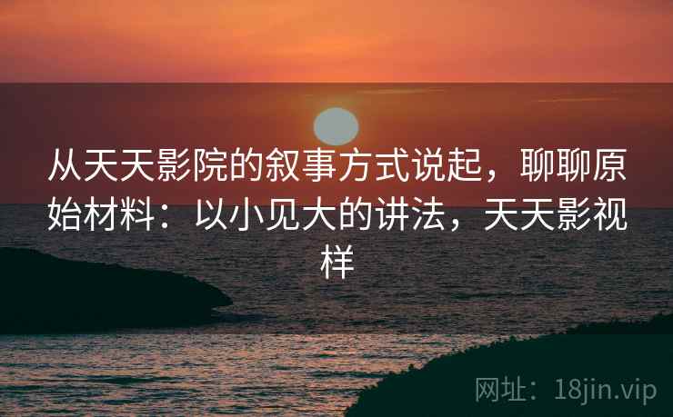 从天天影院的叙事方式说起，聊聊原始材料：以小见大的讲法，天天影视样
