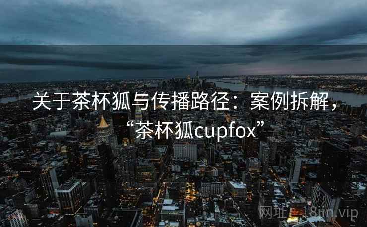 关于茶杯狐与传播路径：案例拆解，“茶杯狐cupfox”