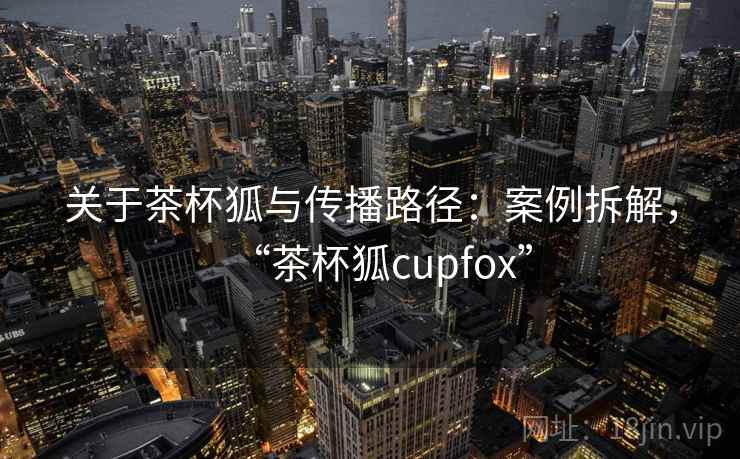 关于茶杯狐与传播路径：案例拆解，“茶杯狐cupfox”