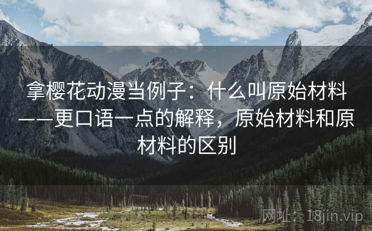拿樱花动漫当例子：什么叫原始材料——更口语一点的解释，原始材料和原材料的区别