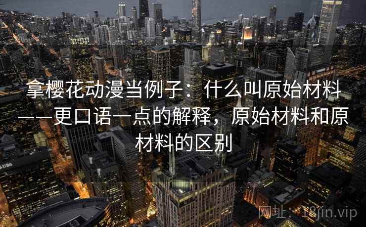 拿樱花动漫当例子：什么叫原始材料——更口语一点的解释，原始材料和原材料的区别