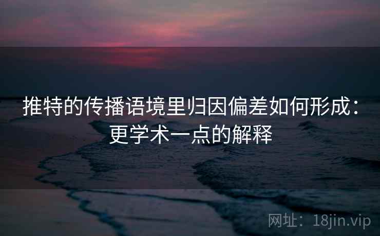 推特的传播语境里归因偏差如何形成：更学术一点的解释
