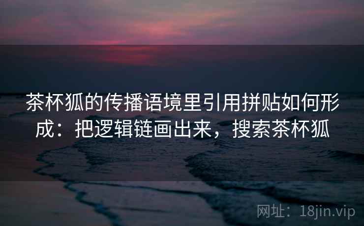 茶杯狐的传播语境里引用拼贴如何形成：把逻辑链画出来，搜索茶杯狐