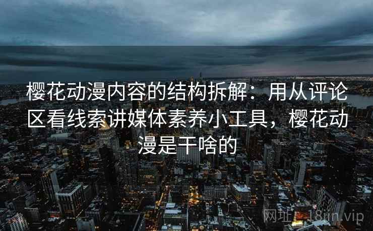 樱花动漫内容的结构拆解：用从评论区看线索讲媒体素养小工具，樱花动漫是干啥的