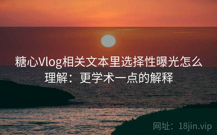 糖心Vlog相关文本里选择性曝光怎么理解：更学术一点的解释