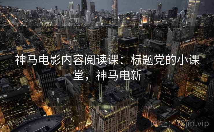 神马电影内容阅读课:标题党的小课堂,神马电新 神马电影内容阅读课:标题党的小课堂,神马电新
