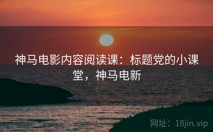 神马电影内容阅读课:标题党的小课堂,神马电新 神马电影内容阅读课:标题党的小课堂,神马电新